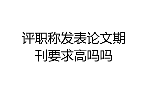 评职称发表论文期刊要求高吗吗