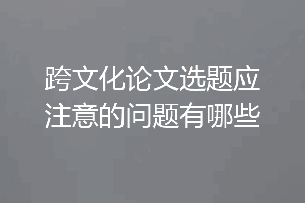 跨文化论文选题应注意的问题有哪些
