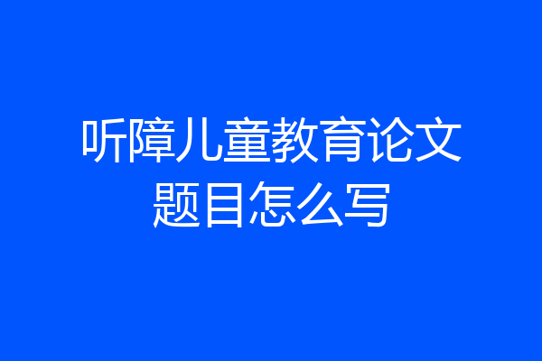 听障儿童教育论文题目怎么写