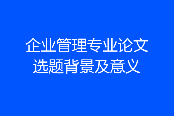 企业管理专业论文选题背景及意义