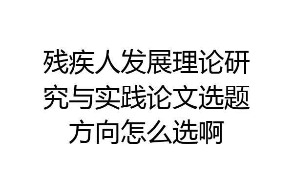 残疾人发展理论研究与实践论文选题方向怎么选啊