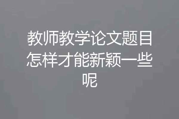 教师教学论文题目怎样才能新颖一些呢