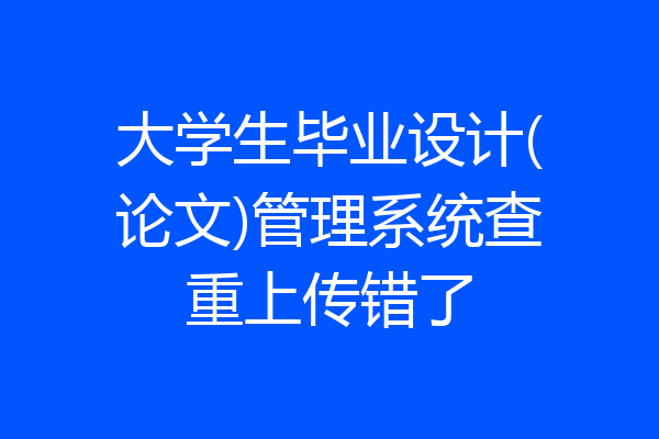 大学生毕业设计(论文)管理系统查重上传错了