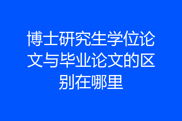 博士研究生学位论文与毕业论文的区别在哪里