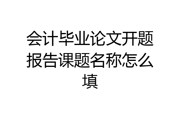 会计毕业论文开题报告课题名称怎么填