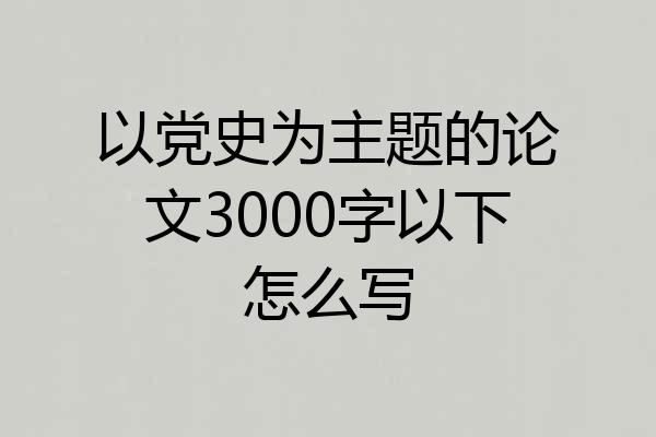 以党史为主题的论文3000字以下怎么写