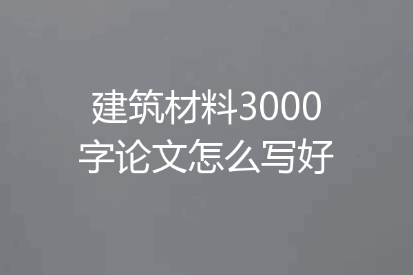 建筑材料3000字论文怎么写好