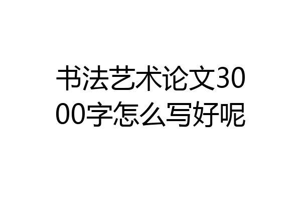 书法艺术论文3000字怎么写好呢