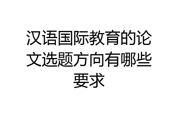 汉语国际教育的论文选题方向有哪些要求