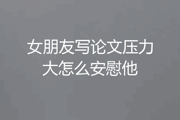 女朋友写论文压力大怎么安慰他