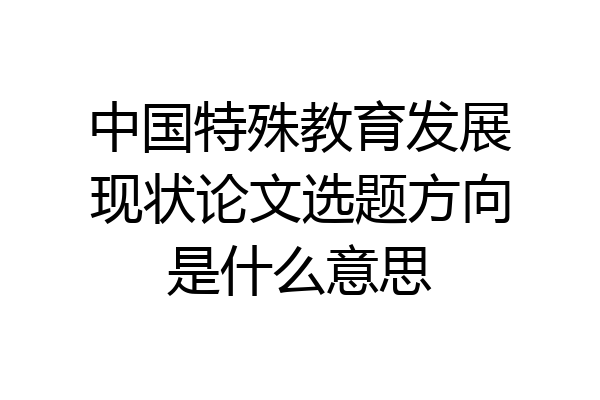 中国特殊教育发展现状论文选题方向是什么意思