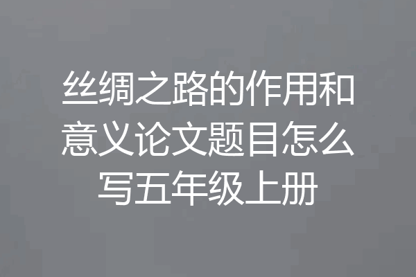 丝绸之路的作用和意义论文题目怎么写五年级上册