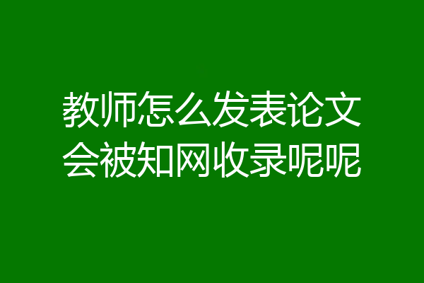 教师怎么发表论文会被知网收录呢呢
