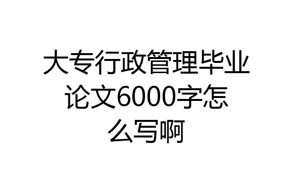 大专行政管理毕业论文6000字怎么写啊