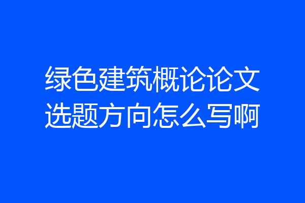 绿色建筑概论论文选题方向怎么写啊
