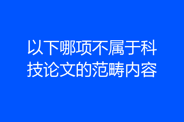 以下哪项不属于科技论文的范畴内容