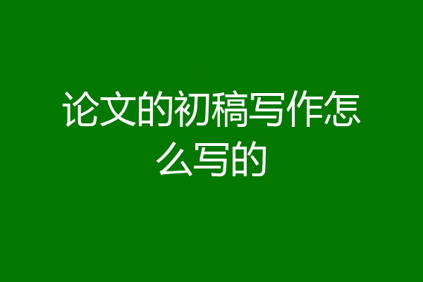 论文的初稿写作怎么写的