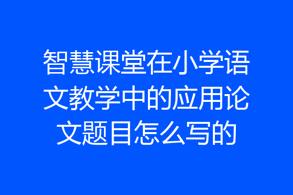 智慧课堂在小学语文教学中的应用论文题目怎么写的