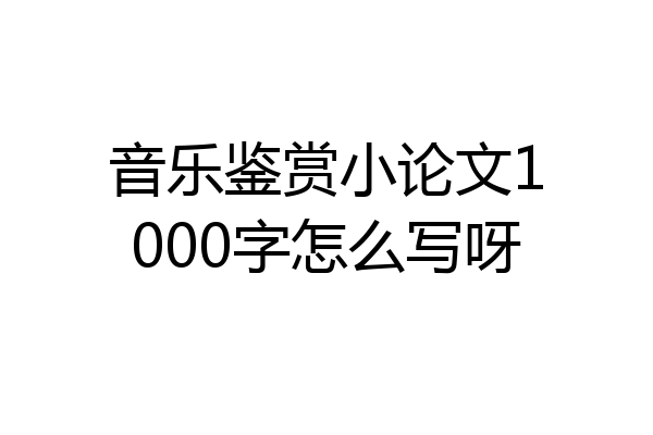 音乐鉴赏小论文1000字怎么写呀