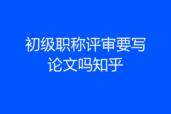 初级职称评审要写论文吗知乎