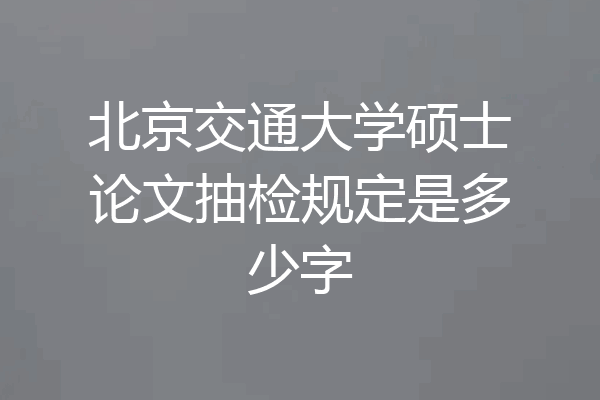北京交通大学硕士论文抽检规定是多少字