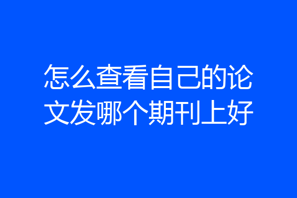 怎么查看自己的论文发哪个期刊上好