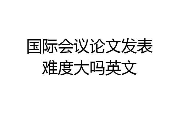 国际会议论文发表难度大吗英文