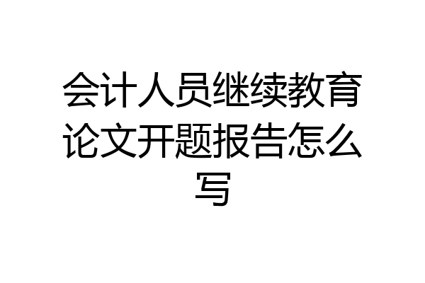 会计人员继续教育论文开题报告怎么写