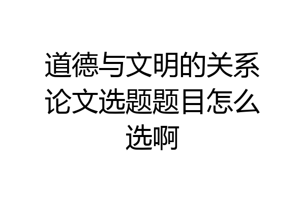 道德与文明的关系论文选题题目怎么选啊