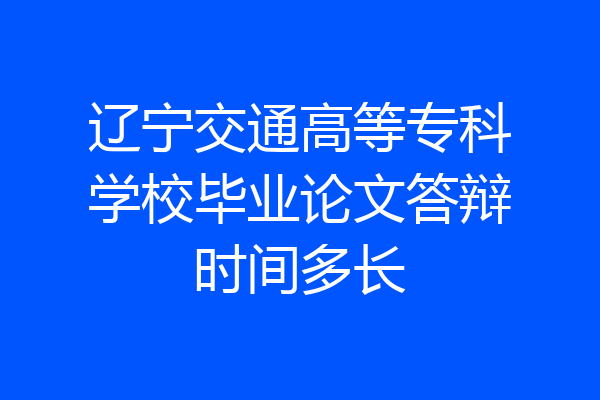 辽宁交通高等专科学校毕业论文答辩时间多长
