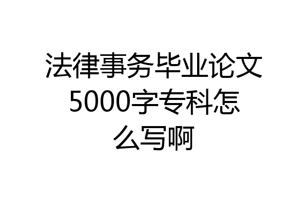 法律事务毕业论文5000字专科怎么写啊