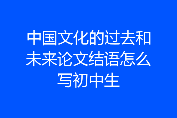 中国文化的过去和未来论文结语怎么写初中生