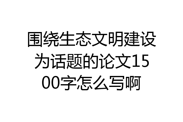 围绕生态文明建设为话题的论文1500字怎么写啊