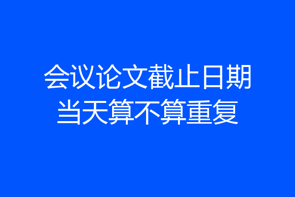 会议论文截止日期当天算不算重复