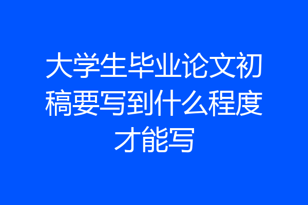大学生毕业论文初稿要写到什么程度才能写