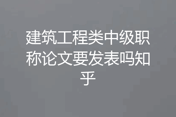 建筑工程类中级职称论文要发表吗知乎