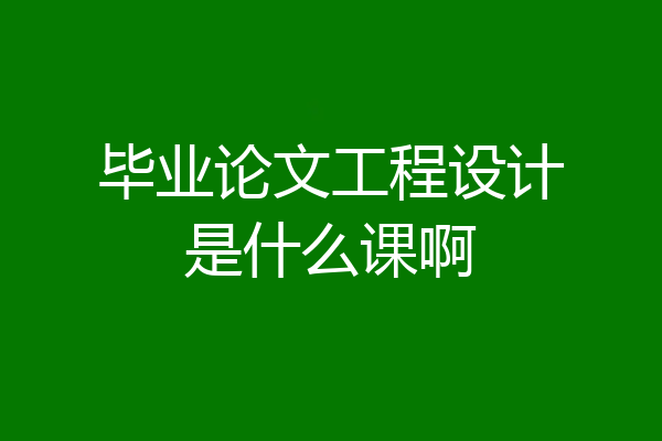 毕业论文工程设计是什么课啊