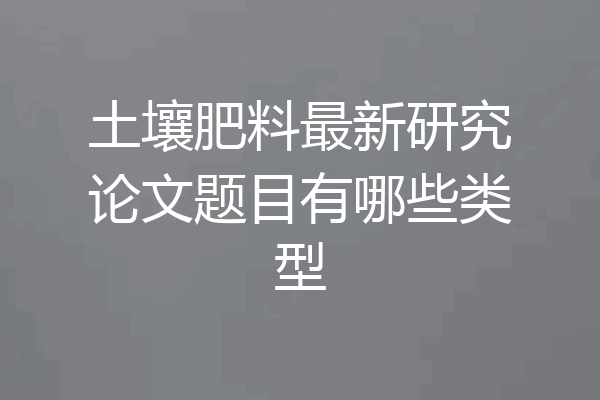 土壤肥料最新研究论文题目有哪些类型