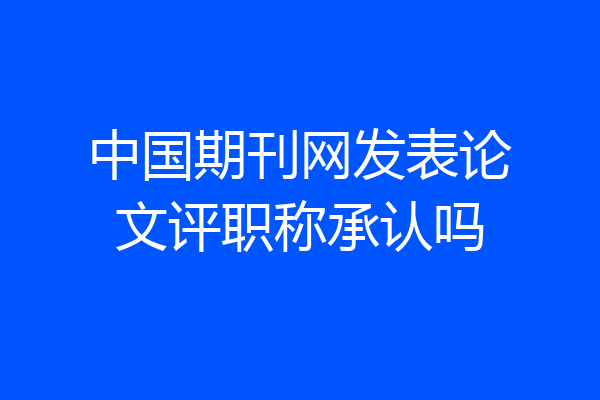 中国期刊网发表论文评职称承认吗