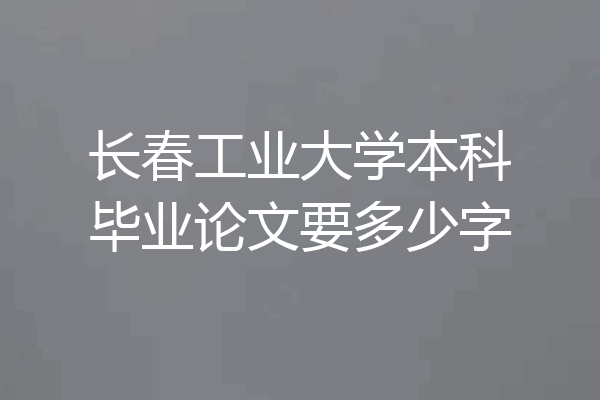 长春工业大学本科毕业论文要多少字