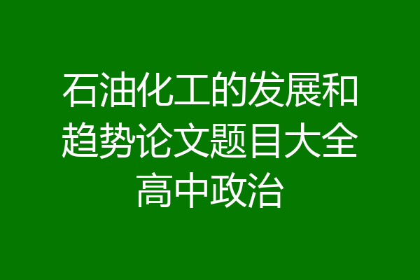 石油化工的发展和趋势论文题目大全高中政治