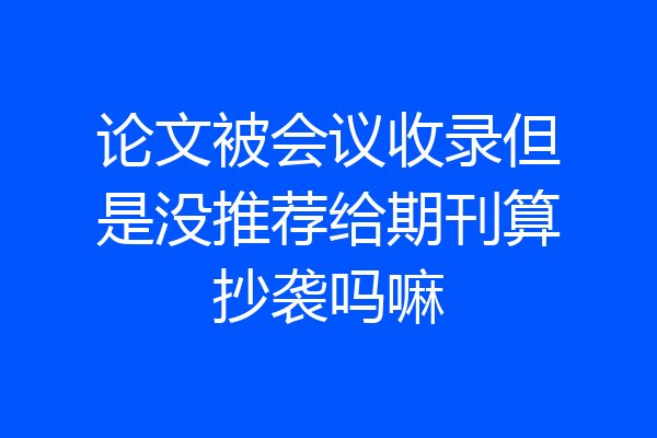 论文被会议收录但是没推荐给期刊算抄袭吗嘛