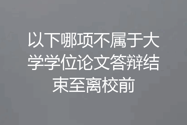 以下哪项不属于大学学位论文答辩结束至离校前