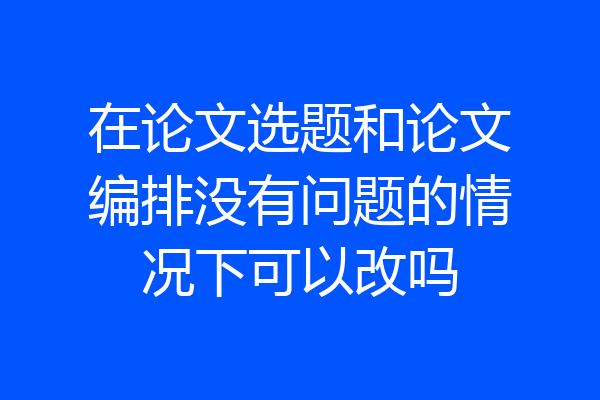 在论文选题和论文编排没有问题的情况下可以改吗