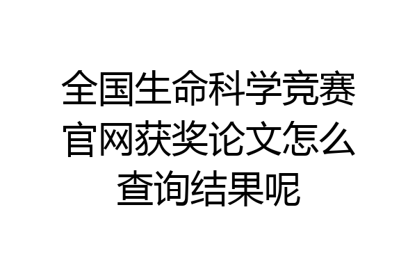 全国生命科学竞赛官网获奖论文怎么查询结果呢