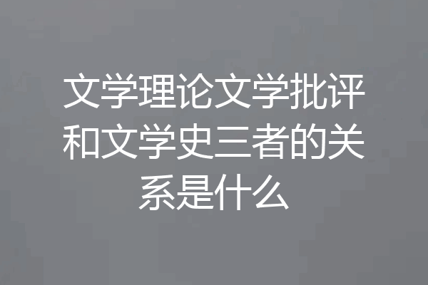 文学理论文学批评和文学史三者的关系是什么