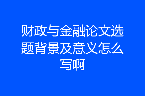 财政与金融论文选题背景及意义怎么写啊