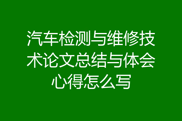汽车检测与维修技术论文总结与体会心得怎么写