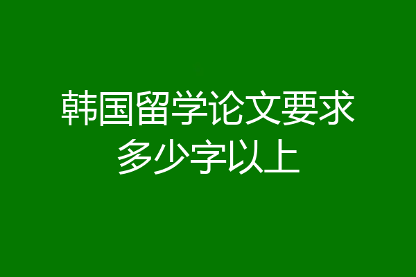 韩国留学论文要求多少字以上