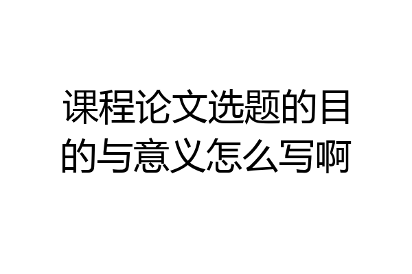 课程论文选题的目的与意义怎么写啊